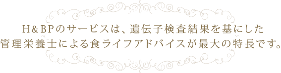 H&BPのサービスは、遺伝子検査結果を基にした管理栄養士による食ライフアドバイスが最大の特長です。